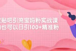 （2149期）百度贴吧引流宝妈粉实战课，小白也可以日引100+精准粉【视频课程】