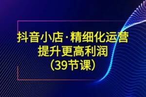 （8850期）抖音小店·精细化运营：提升·更高利润（39节课）