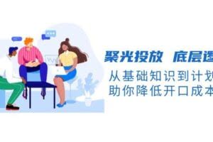 （13844期）聚光投放 底层逻辑课，从基础知识到计划搭建，助你降低开口成本十倍