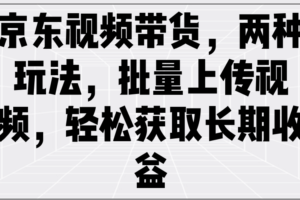 京东视频带货，两种玩法，批量上传视频，轻松获取长期收益