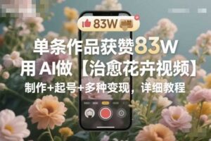 单条作品获赞83W，用AI做【治愈花卉视频】，制作+起号+多种变现，详细教程