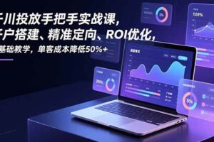 （16944期）千川投放手把手实战课，开户搭建、精准定向、ROI优化，零基础教学，单客成本降低50%+